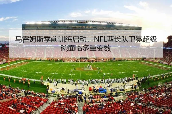 马霍姆斯季前训练启动，NFL酋长队卫冕超级碗面临多重变数