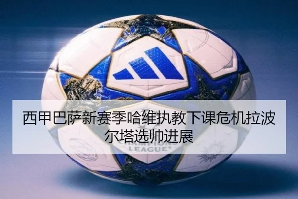 西甲巴萨新赛季哈维执教下课危机拉波尔塔选帅进展